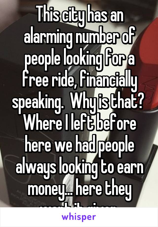 This city has an alarming number of people looking for a free ride, financially speaking.  Why is that?  Where I left before here we had people always looking to earn money... here they want it given.