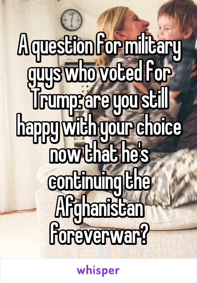 A question for military guys who voted for Trump: are you still happy with your choice now that he's continuing the Afghanistan foreverwar?