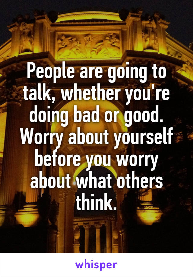 People are going to talk, whether you're doing bad or good. Worry about yourself before you worry about what others think.