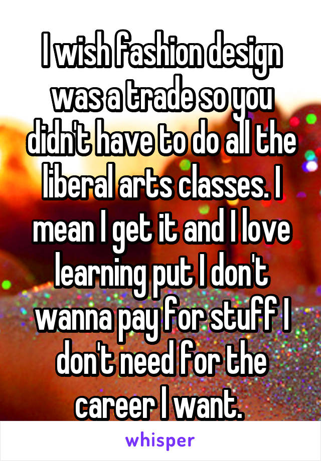 I wish fashion design was a trade so you didn't have to do all the liberal arts classes. I mean I get it and I love learning put I don't wanna pay for stuff I don't need for the career I want. 