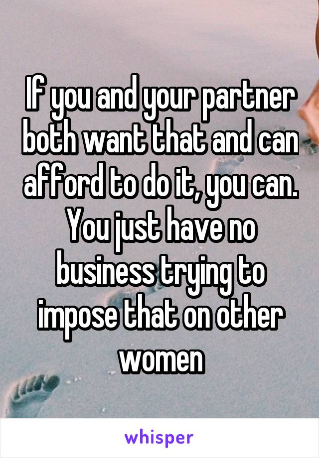 If you and your partner both want that and can afford to do it, you can. You just have no business trying to impose that on other women