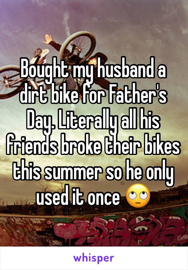 Bought my husband a dirt bike for Father's Day. Literally all his friends broke their bikes this summer so he only used it once 🙄