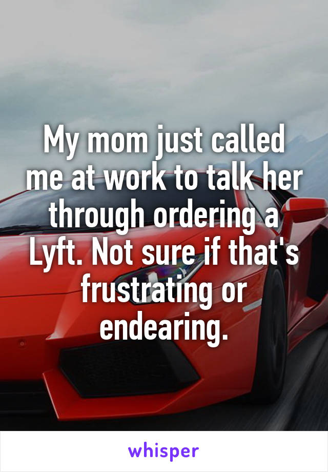 My mom just called me at work to talk her through ordering a Lyft. Not sure if that's frustrating or endearing.