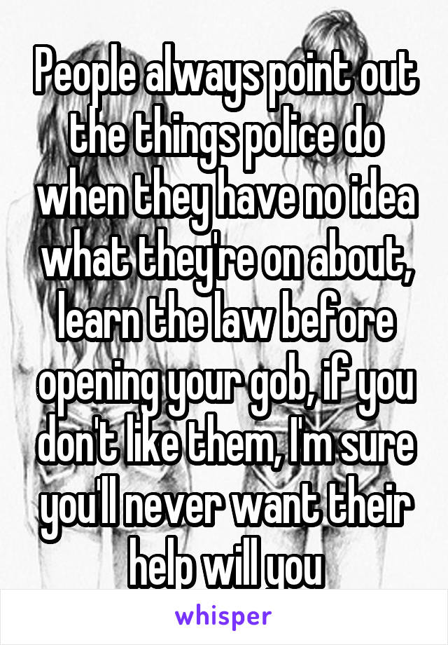 People always point out the things police do when they have no idea what they're on about, learn the law before opening your gob, if you don't like them, I'm sure you'll never want their help will you