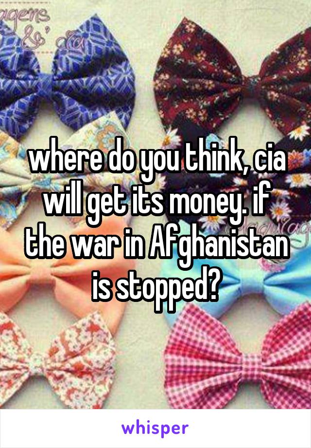 where do you think, cia will get its money. if the war in Afghanistan is stopped?