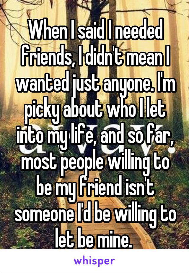 When I said I needed friends, I didn't mean I wanted just anyone. I'm picky about who I let into my life, and so far, most people willing to be my friend isn't someone I'd be willing to let be mine. 