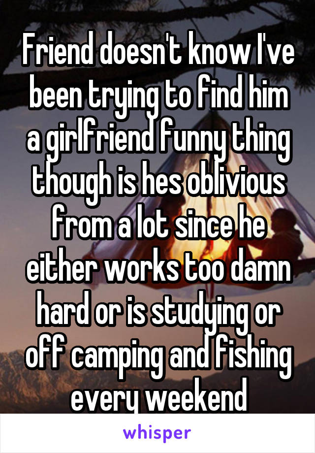 Friend doesn't know I've been trying to find him a girlfriend funny thing though is hes oblivious from a lot since he either works too damn hard or is studying or off camping and fishing every weekend