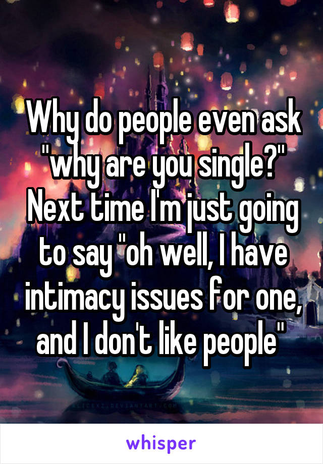 Why do people even ask "why are you single?" Next time I'm just going to say "oh well, I have intimacy issues for one, and I don't like people" 