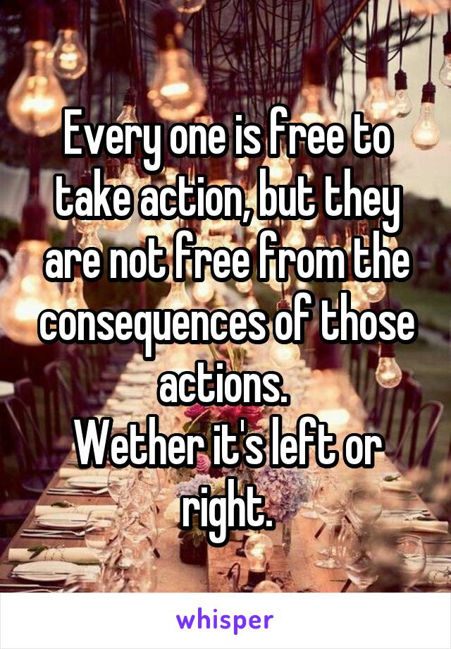 Every one is free to take action, but they are not free from the consequences of those actions. 
Wether it's left or right.