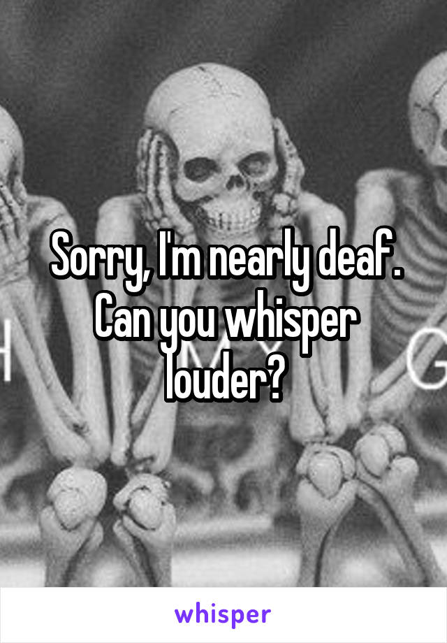 Sorry, I'm nearly deaf. Can you whisper louder?