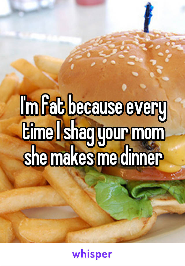 I'm fat because every time I shag your mom she makes me dinner