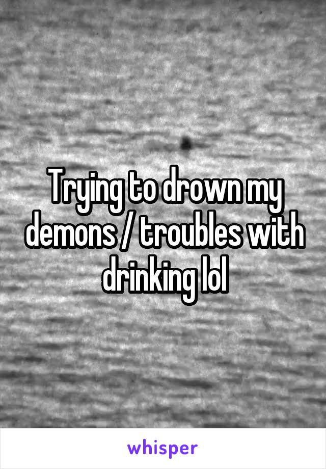 Trying to drown my demons / troubles with drinking lol