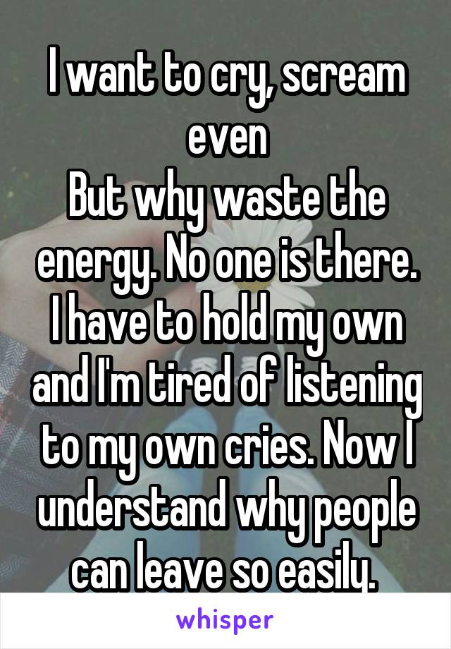 I want to cry, scream even
But why waste the energy. No one is there. I have to hold my own and I'm tired of listening to my own cries. Now I understand why people can leave so easily. 