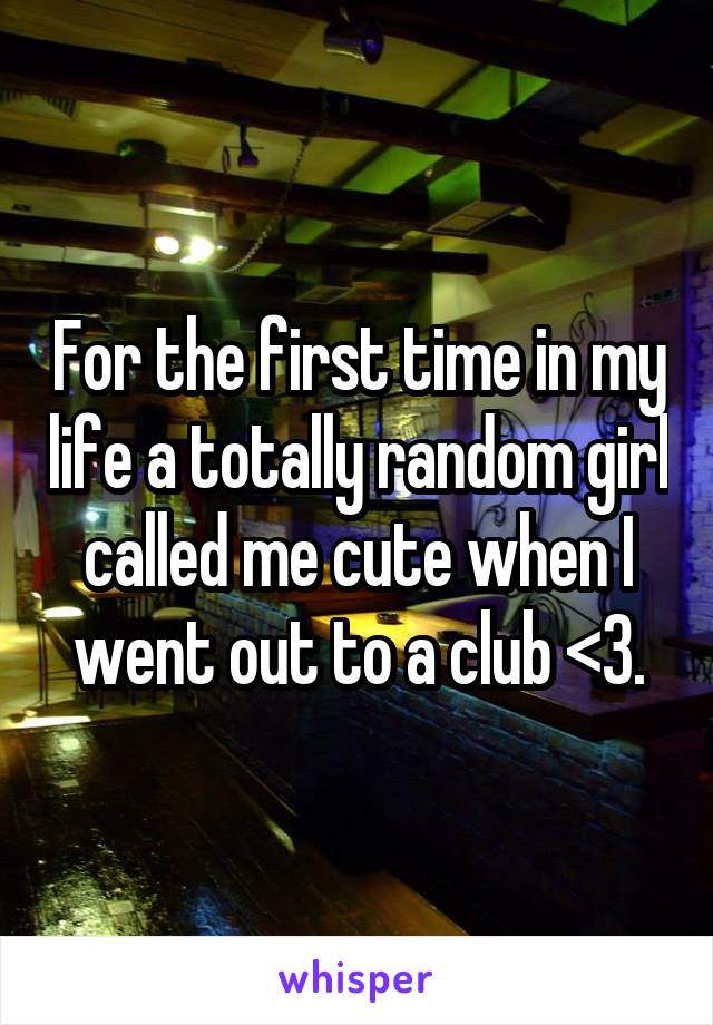 For the first time in my life a totally random girl called me cute when I went out to a club <3.