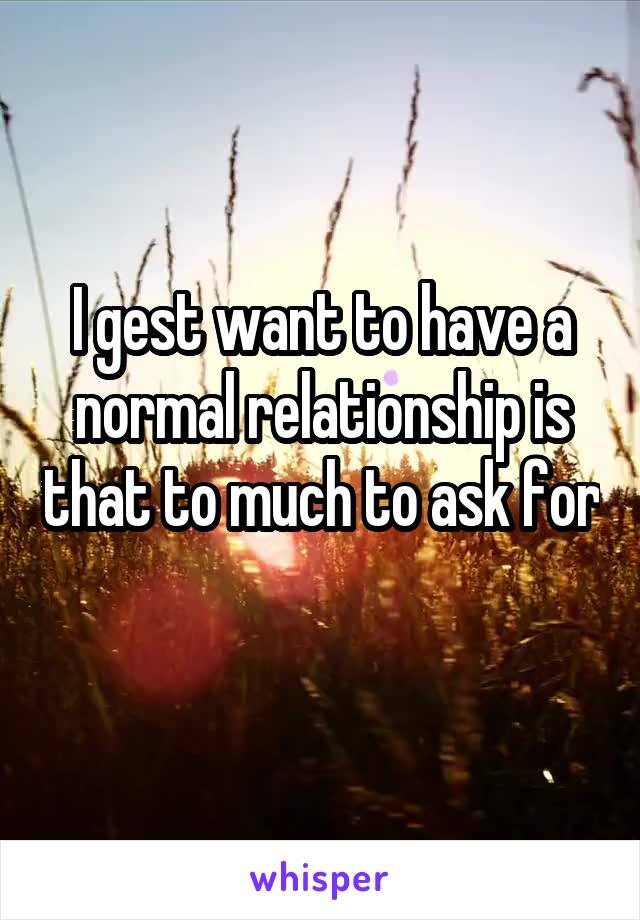 I gest want to have a normal relationship is that to much to ask for  