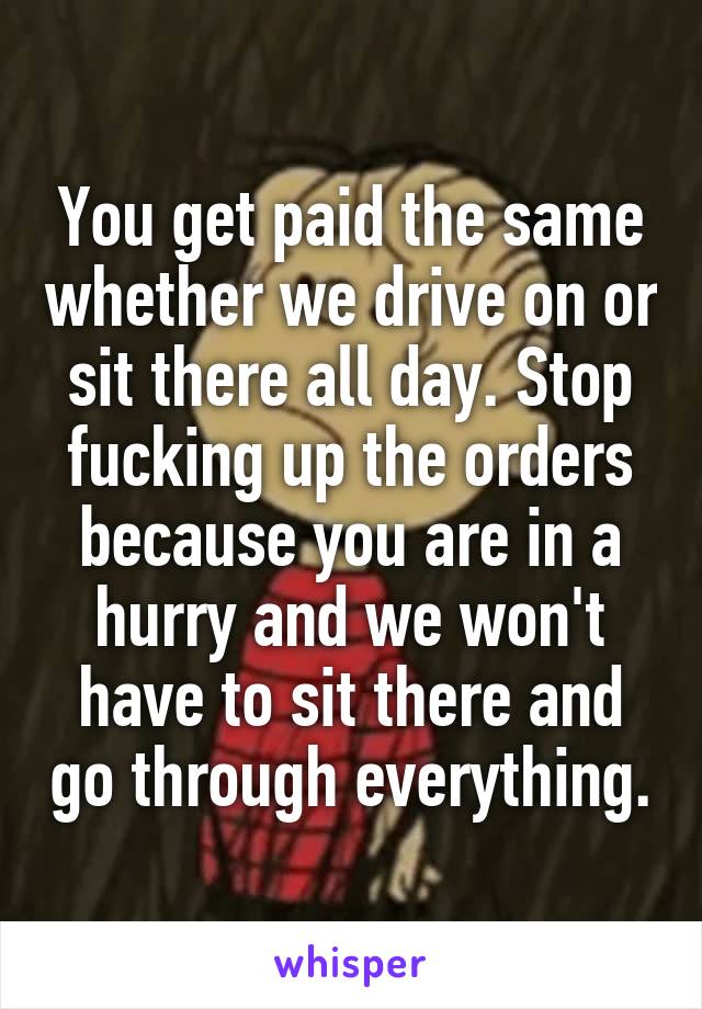 You get paid the same whether we drive on or sit there all day. Stop fucking up the orders because you are in a hurry and we won't have to sit there and go through everything.