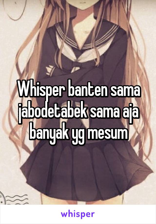 Whisper banten sama jabodetabek sama aja banyak yg mesum