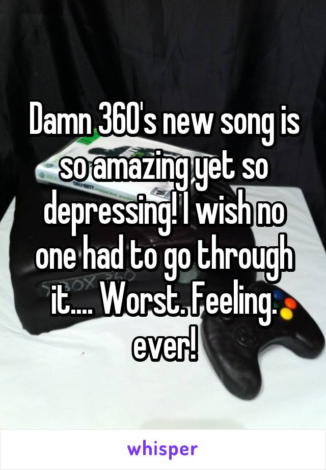 Damn 360's new song is so amazing yet so depressing! I wish no one had to go through it.... Worst. Feeling. ever!