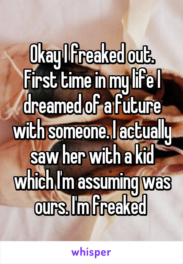 Okay I freaked out. First time in my life I dreamed of a future with someone. I actually saw her with a kid which I'm assuming was ours. I'm freaked 