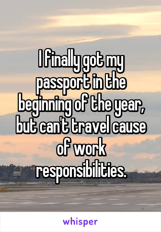 I finally got my passport in the beginning of the year, but can't travel cause of work responsibilities.