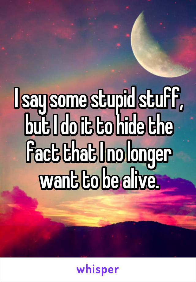 I say some stupid stuff, but I do it to hide the fact that I no longer want to be alive.