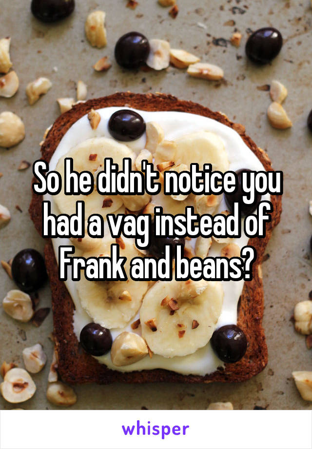 So he didn't notice you had a vag instead of Frank and beans?