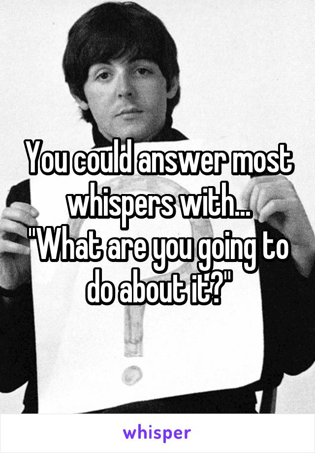 You could answer most whispers with...
"What are you going to do about it?"