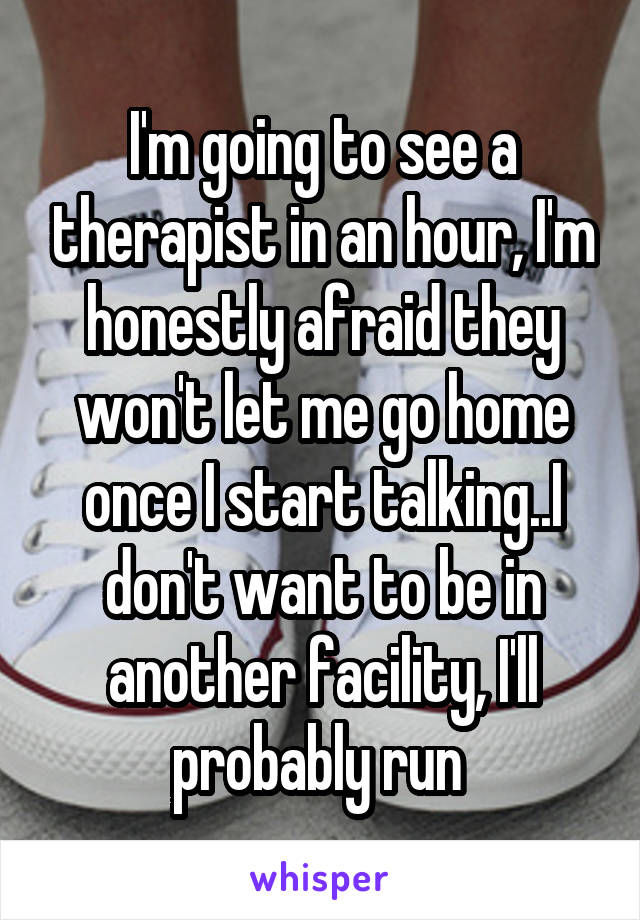 I'm going to see a therapist in an hour, I'm honestly afraid they won't let me go home once I start talking..I don't want to be in another facility, I'll probably run 