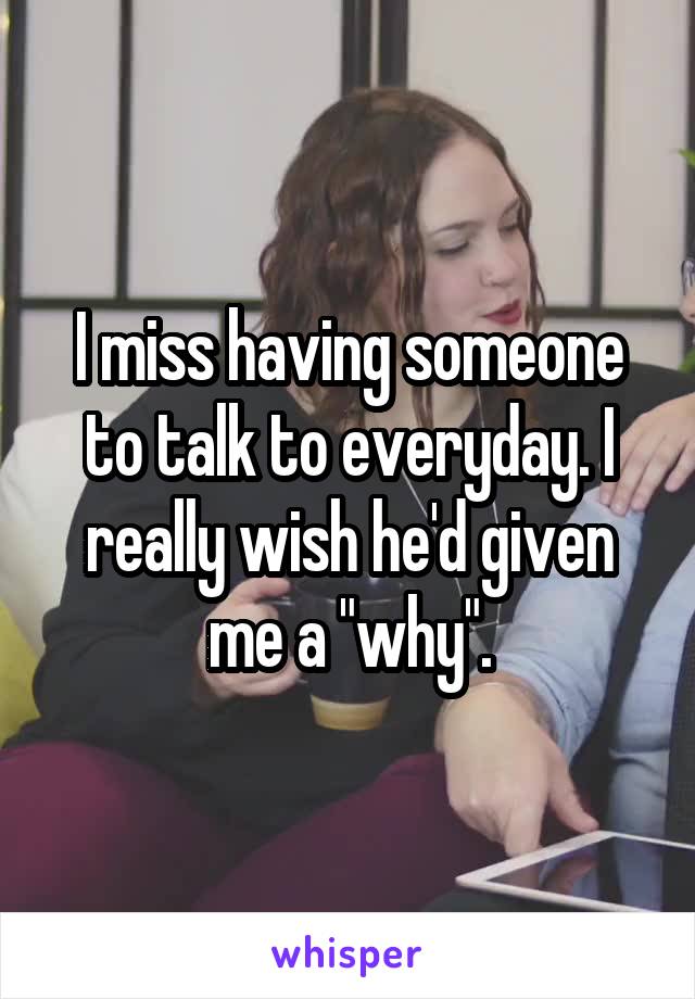 I miss having someone to talk to everyday. I really wish he'd given me a "why".