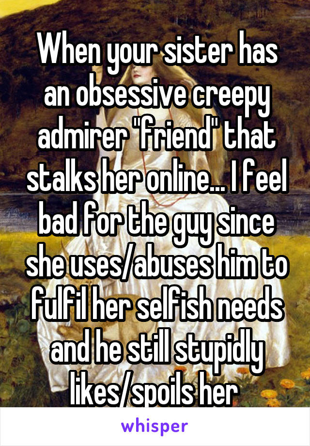 When your sister has an obsessive creepy admirer "friend" that stalks her online... I feel bad for the guy since she uses/abuses him to fulfil her selfish needs and he still stupidly likes/spoils her 