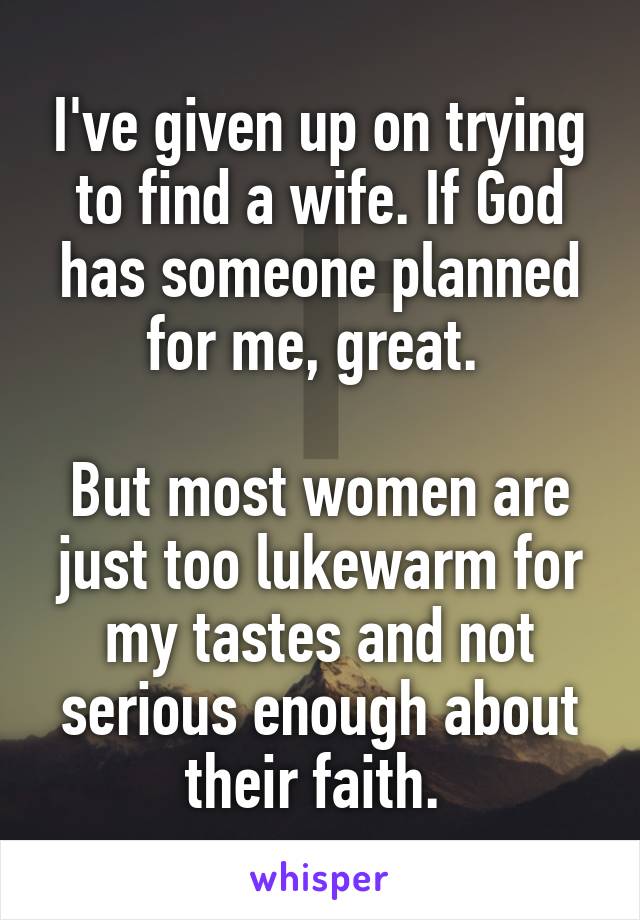 I've given up on trying to find a wife. If God has someone planned for me, great. 

But most women are just too lukewarm for my tastes and not serious enough about their faith. 