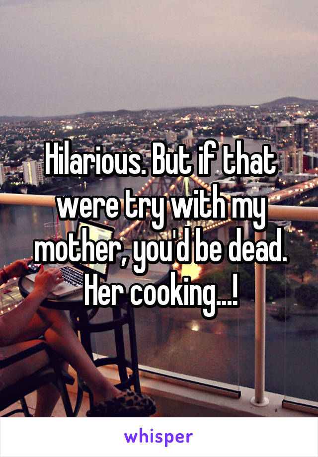 Hilarious. But if that were try with my mother, you'd be dead. Her cooking...!