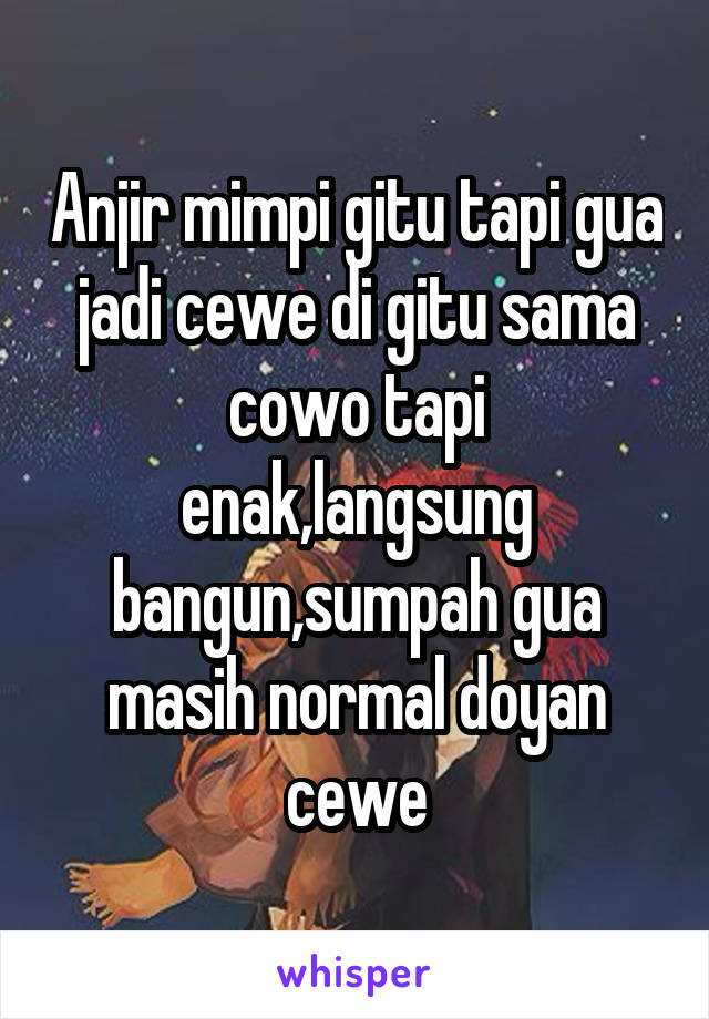 Anjir mimpi gitu tapi gua jadi cewe di gitu sama cowo tapi enak,langsung bangun,sumpah gua masih normal doyan cewe