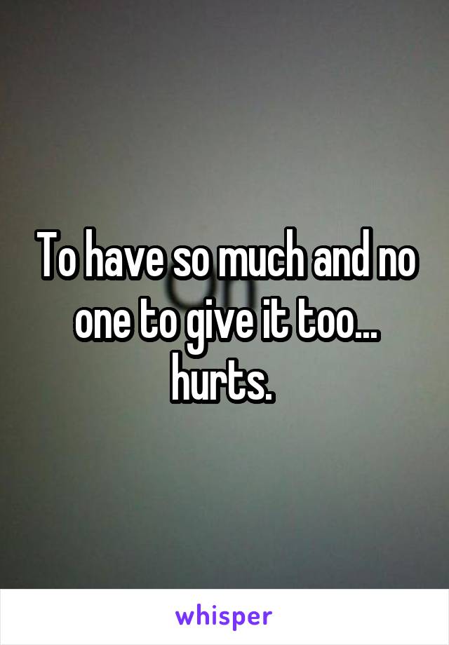 To have so much and no one to give it too... hurts. 