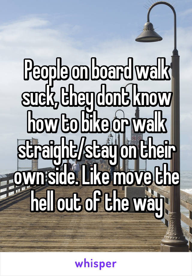 People on board walk suck, they dont know how to bike or walk straight/stay on their own side. Like move the hell out of the way