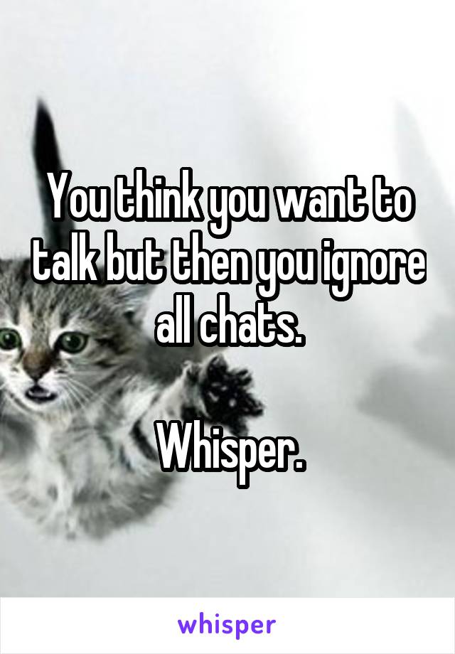 You think you want to talk but then you ignore all chats.

Whisper.