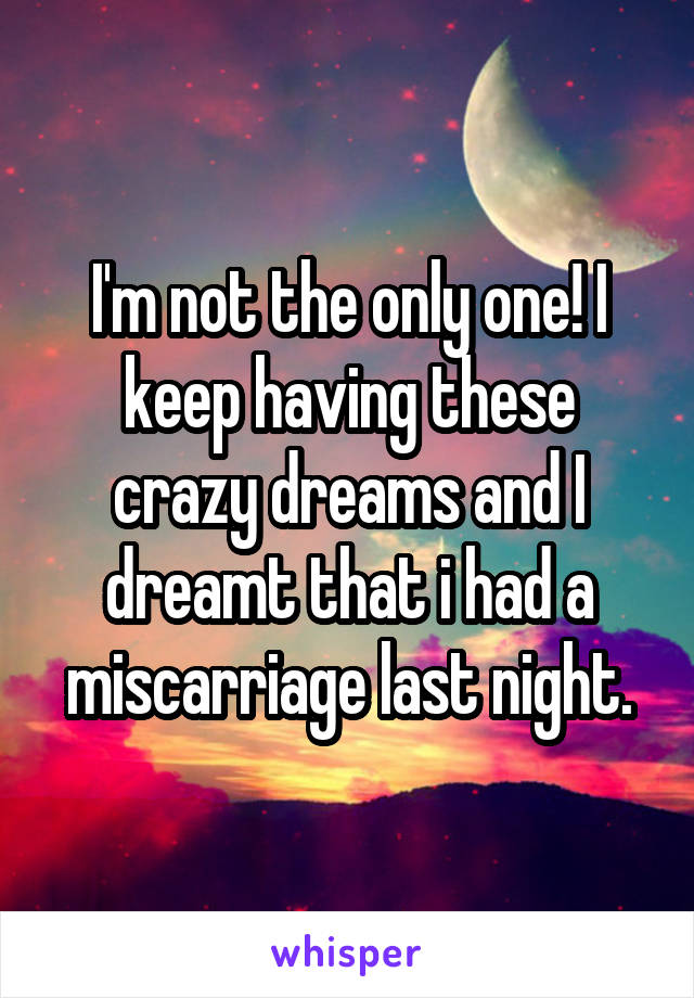 I'm not the only one! I keep having these crazy dreams and I dreamt that i had a miscarriage last night.