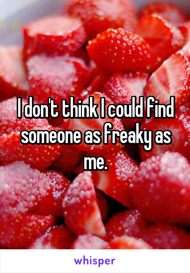 I don't think I could find someone as freaky as me.