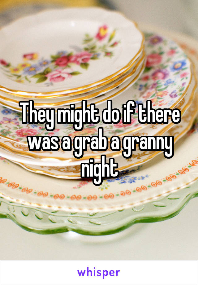 They might do if there was a grab a granny night