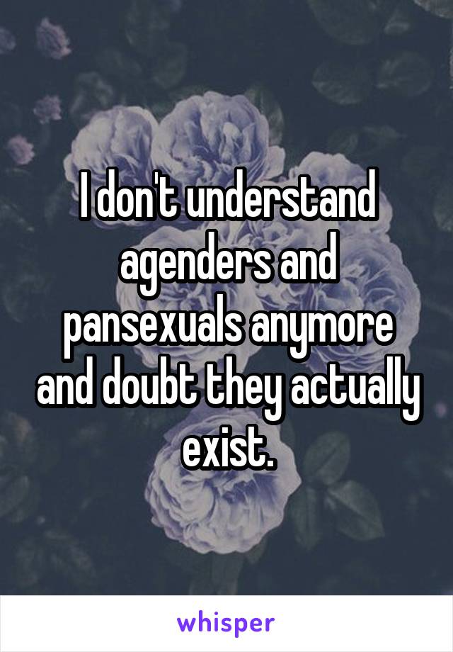 I don't understand agenders and pansexuals anymore and doubt they actually exist.