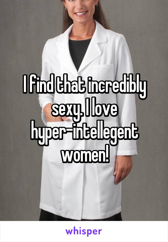 I find that incredibly sexy. I love hyper-intellegent women!