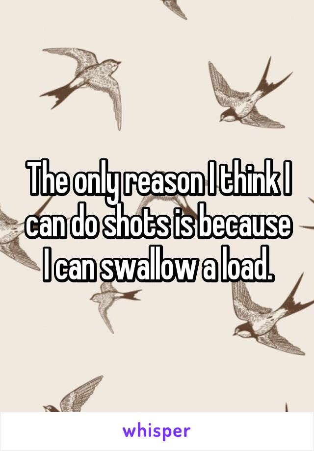 The only reason I think I can do shots is because I can swallow a load.