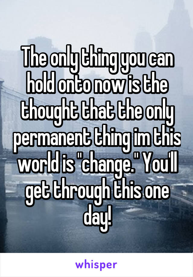 The only thing you can hold onto now is the thought that the only permanent thing im this world is "change." You'll get through this one day!