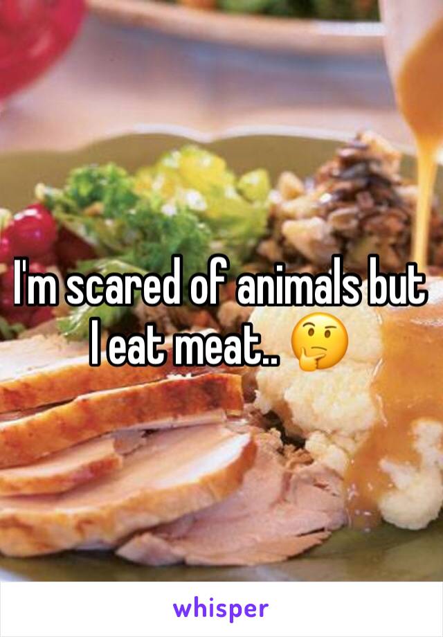 I'm scared of animals but I eat meat.. 🤔