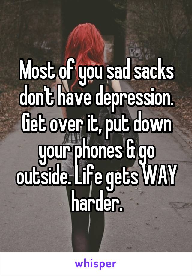 Most of you sad sacks don't have depression. Get over it, put down your phones & go outside. Life gets WAY harder.