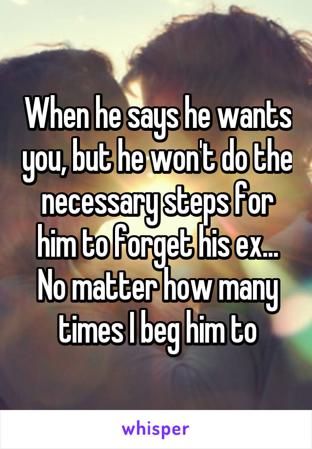 When he says he wants you, but he won't do the necessary steps for him to forget his ex... No matter how many times I beg him to