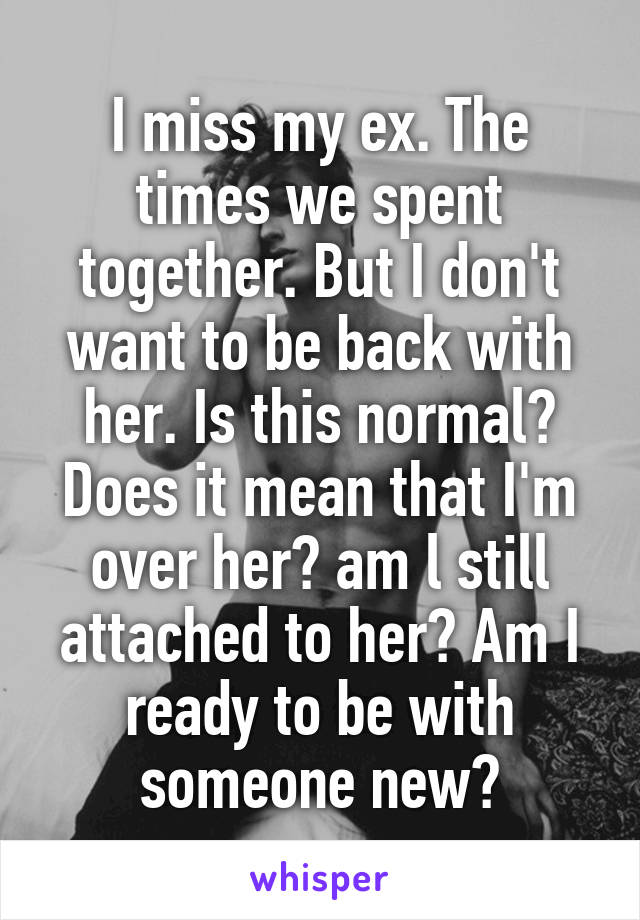 I miss my ex. The times we spent together. But I don't want to be back with her. Is this normal? Does it mean that I'm over her? am l still attached to her? Am I ready to be with someone new?