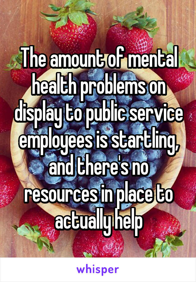 The amount of mental health problems on display to public service employees is startling, and there's no resources in place to actually help