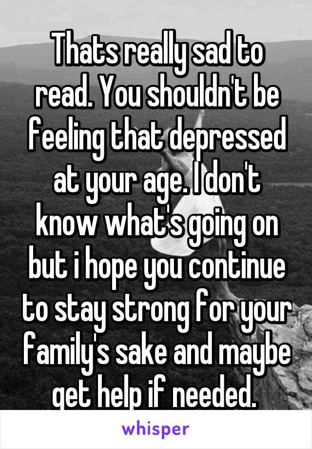 Thats really sad to read. You shouldn't be feeling that depressed at your age. I don't know what's going on but i hope you continue to stay strong for your family's sake and maybe get help if needed. 