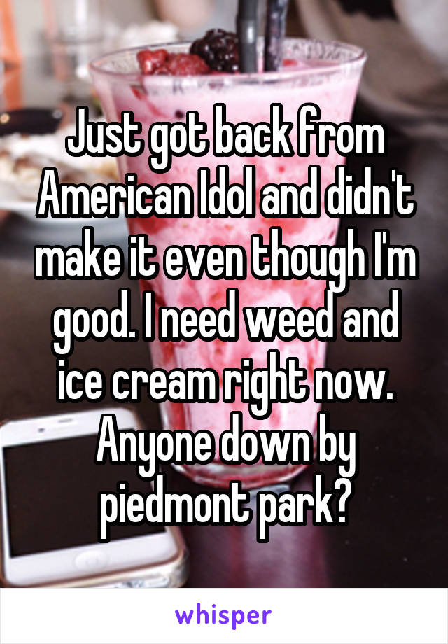 Just got back from American Idol and didn't make it even though I'm good. I need weed and ice cream right now. Anyone down by piedmont park?